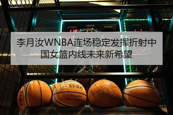 李月汝WNBA连场稳定发挥折射中国女篮内线未来新希望（LEYU）