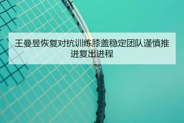 王曼昱恢复对抗训练膝盖稳定团队谨慎推进复出进程（LEYU）